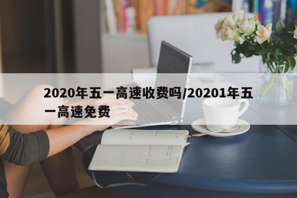 2020年五一高速收费吗/20201年五一高速免费