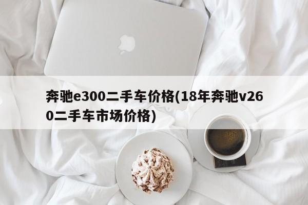 奔驰e300二手车价格(18年奔驰v260二手车市场价格)