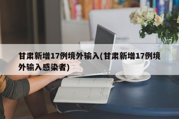 甘肃新增17例境外输入(甘肃新增17例境外输入感染者)