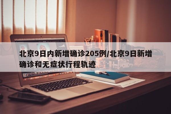 北京9日内新增确诊205例/北京9日新增确诊和无症状行程轨迹