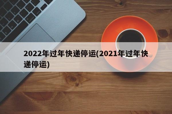 2022年过年快递停运(2021年过年快递停运)