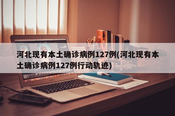 河北现有本土确诊病例127例(河北现有本土确诊病例127例行动轨迹)