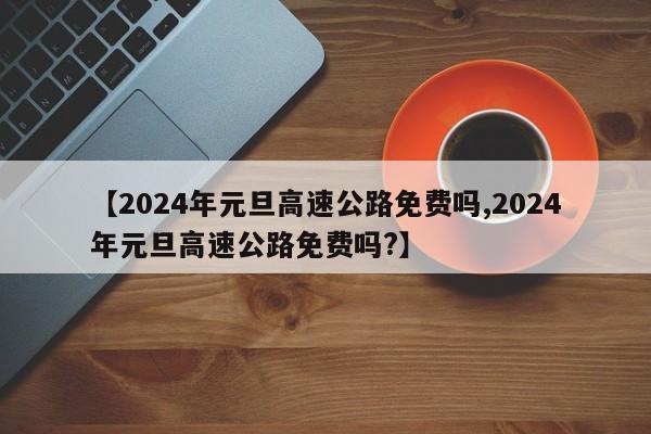 【2024年元旦高速公路免费吗,2024年元旦高速公路免费吗?】