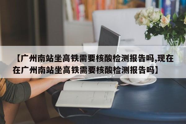 【广州南站坐高铁需要核酸检测报告吗,现在在广州南站坐高铁需要核酸检测报告吗】