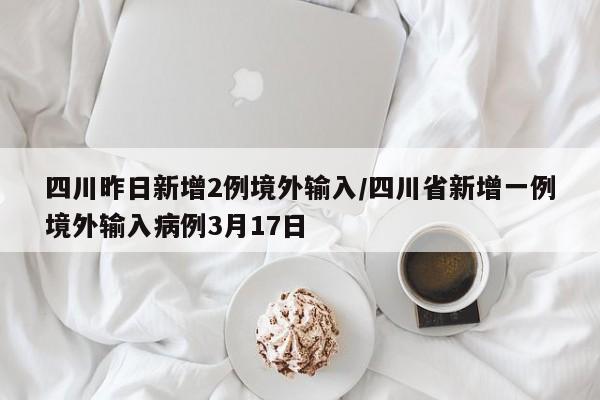 四川昨日新增2例境外输入/四川省新增一例境外输入病例3月17日