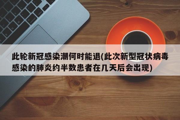 此轮新冠感染潮何时能退(此次新型冠状病毒感染的肺炎约半数患者在几天后会出现)