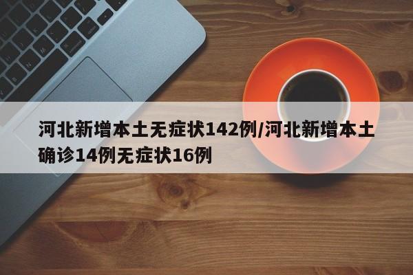 河北新增本土无症状142例/河北新增本土确诊14例无症状16例