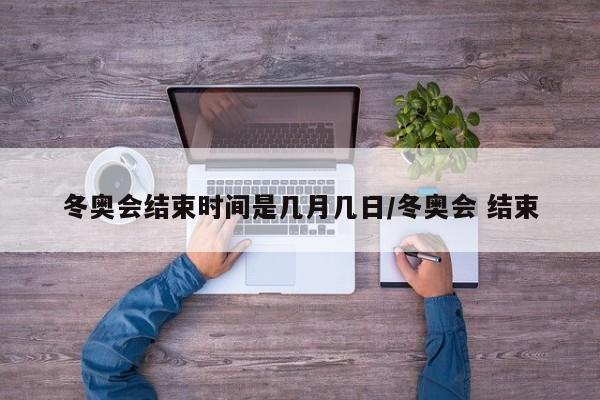 冬奥会结束时间是几月几日/冬奥会 结束