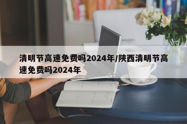 清明节高速免费吗2024年/陕西清明节高速免费吗2024年