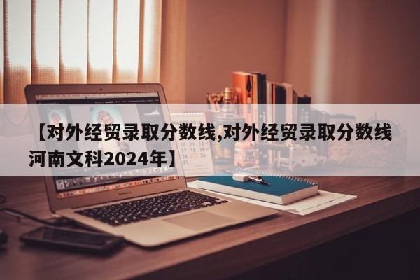 【对外经贸录取分数线,对外经贸录取分数线河南文科2024年】