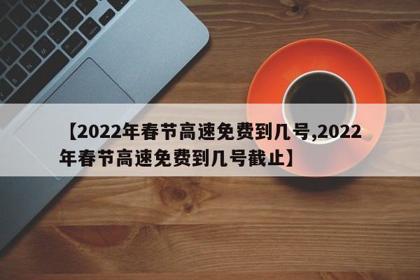 【2022年春节高速免费到几号,2022年春节高速免费到几号截止】
