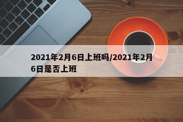 2021年2月6日上班吗/2021年2月6日是否上班