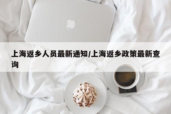上海返乡人员最新通知/上海返乡政策最新查询