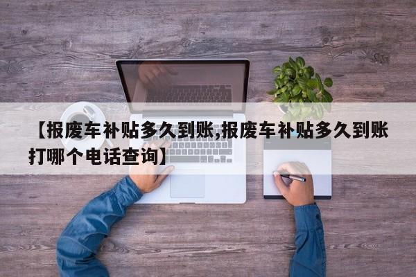 【报废车补贴多久到账,报废车补贴多久到账打哪个电话查询】