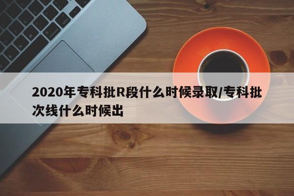 2020年专科批R段什么时候录取/专科批次线什么时候出