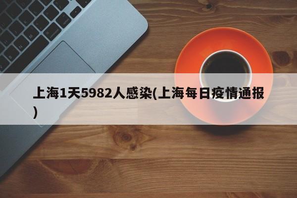 上海1天5982人感染(上海每日疫情通报)