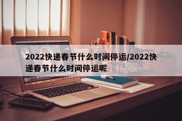 2022快递春节什么时间停运/2022快递春节什么时间停运呢