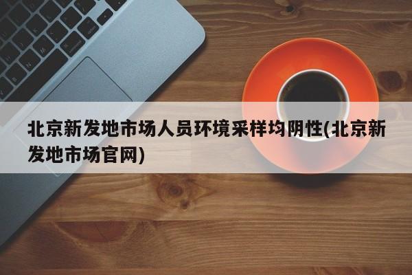 北京新发地市场人员环境采样均阴性(北京新发地市场官网)