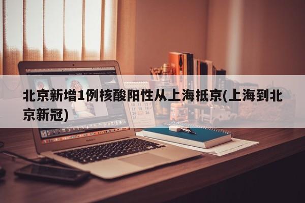 北京新增1例核酸阳性从上海抵京(上海到北京新冠)