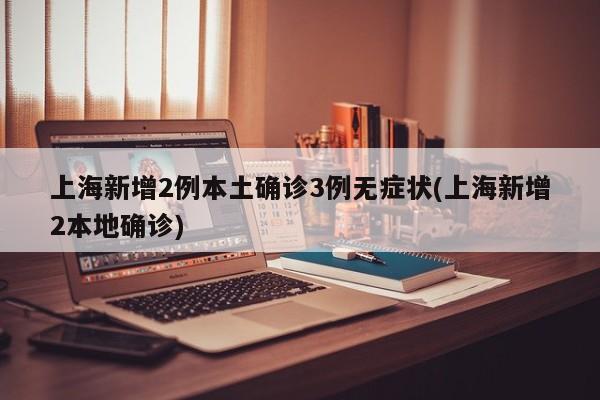 上海新增2例本土确诊3例无症状(上海新增2本地确诊)