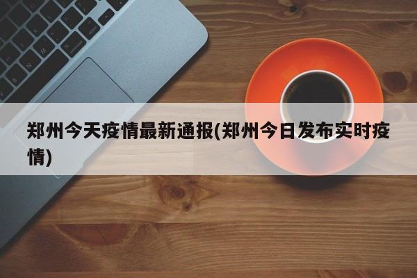 郑州今天疫情最新通报(郑州今日发布实时疫情)
