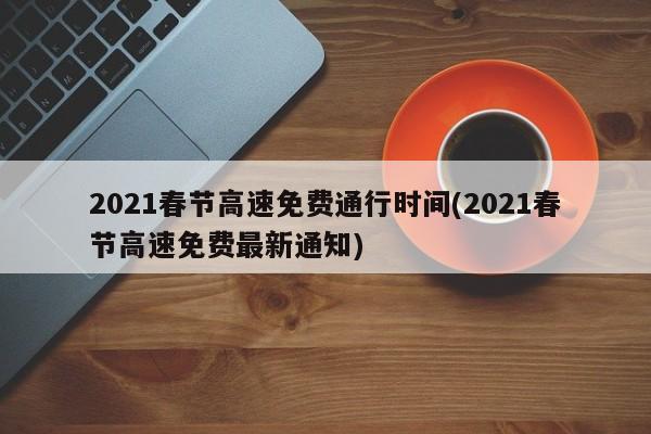 2021春节高速免费通行时间(2021春节高速免费最新通知)