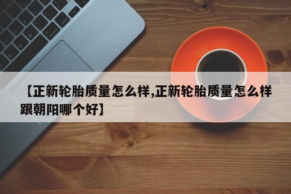 【正新轮胎质量怎么样,正新轮胎质量怎么样跟朝阳哪个好】
