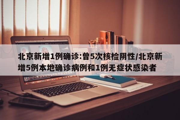 北京新增1例确诊:曾5次核检阴性/北京新增5例本地确诊病例和1例无症状感染者