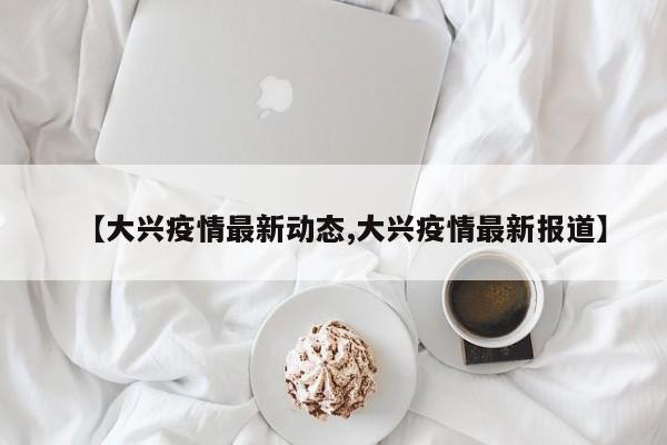 【大兴疫情最新动态,大兴疫情最新报道】