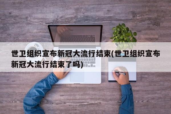 世卫组织宣布新冠大流行结束(世卫组织宣布新冠大流行结束了吗)