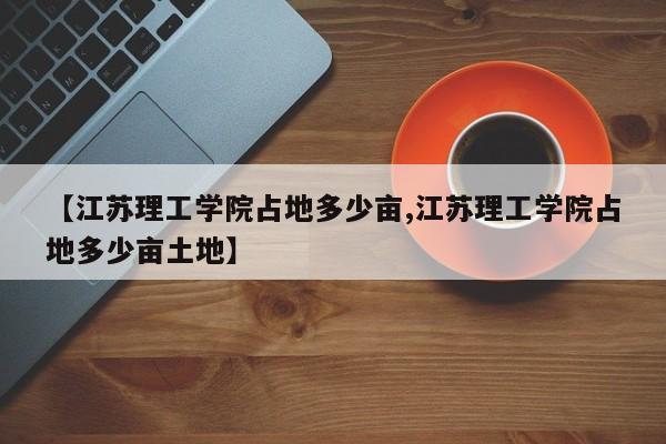 【江苏理工学院占地多少亩,江苏理工学院占地多少亩土地】