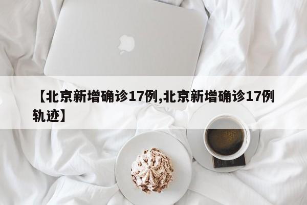 【北京新增确诊17例,北京新增确诊17例轨迹】