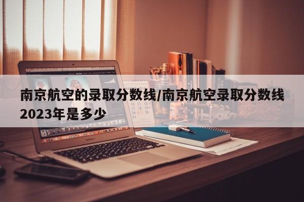 南京航空的录取分数线/南京航空录取分数线2023年是多少