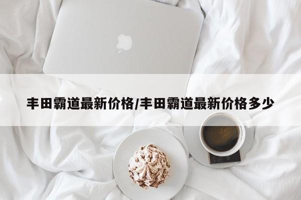 丰田霸道最新价格/丰田霸道最新价格多少
