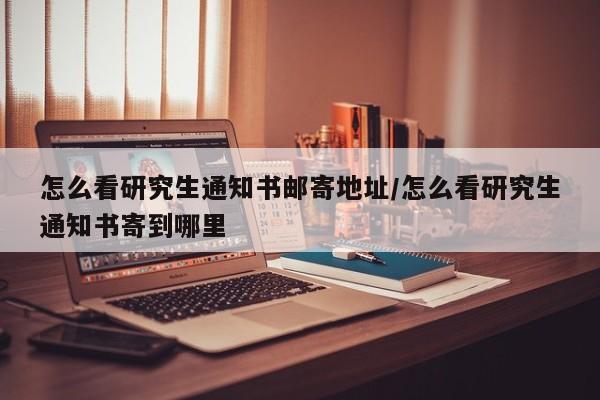 怎么看研究生通知书邮寄地址/怎么看研究生通知书寄到哪里