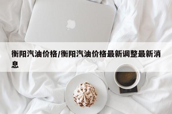 衡阳汽油价格/衡阳汽油价格最新调整最新消息