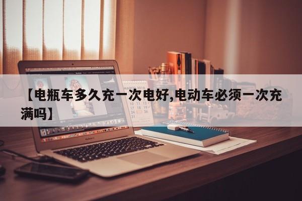 【电瓶车多久充一次电好,电动车必须一次充满吗】
