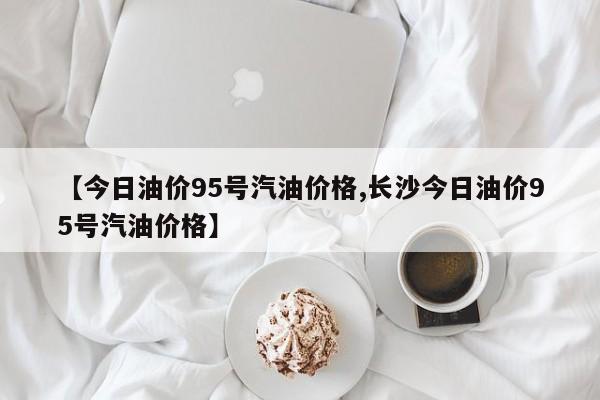 【今日油价95号汽油价格,长沙今日油价95号汽油价格】