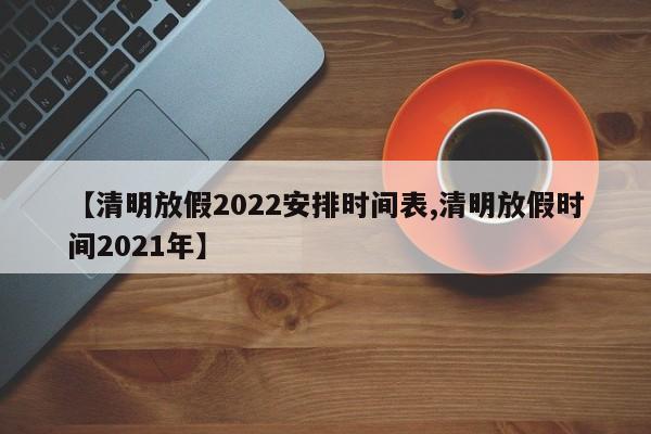 【清明放假2022安排时间表,清明放假时间2021年】