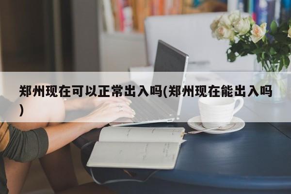 郑州现在可以正常出入吗(郑州现在能出入吗)