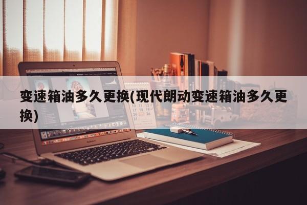 变速箱油多久更换(现代朗动变速箱油多久更换)