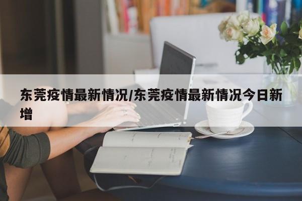 东莞疫情最新情况/东莞疫情最新情况今日新增