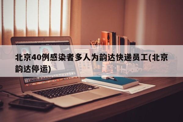 北京40例感染者多人为韵达快递员工(北京韵达停运)
