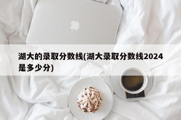 湖大的录取分数线(湖大录取分数线2024是多少分)