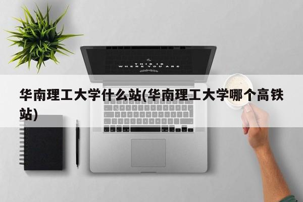 华南理工大学什么站(华南理工大学哪个高铁站)