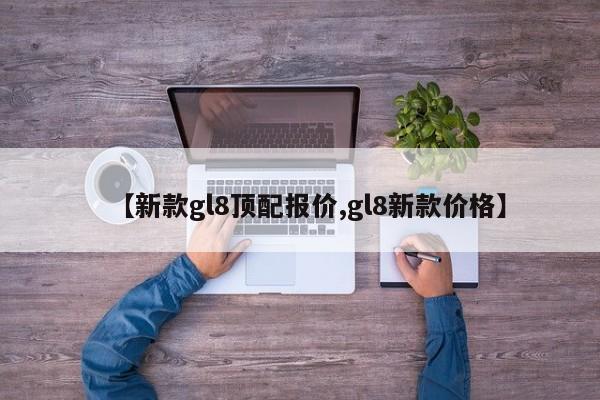 【新款gl8顶配报价,gl8新款价格】