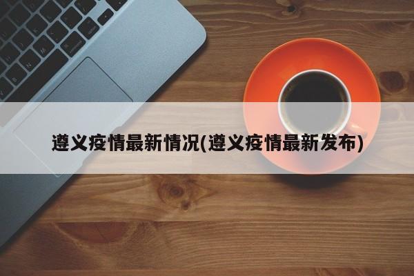 遵义疫情最新情况(遵义疫情最新发布)