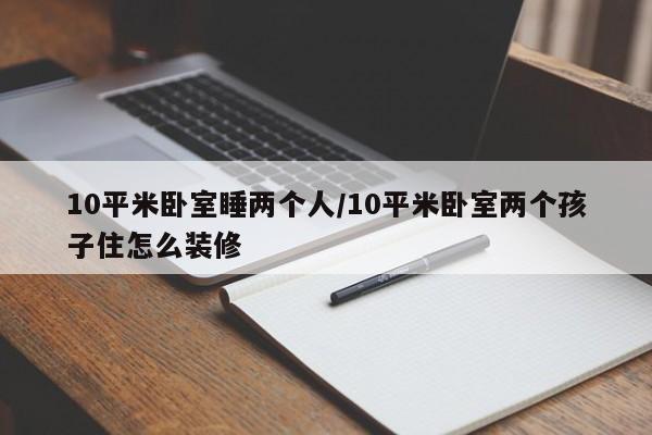 10平米卧室睡两个人/10平米卧室两个孩子住怎么装修