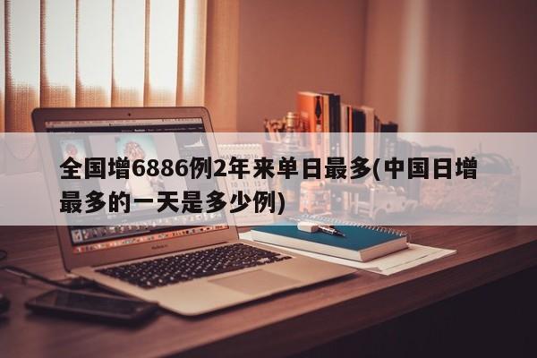 全国增6886例2年来单日最多(中国日增最多的一天是多少例)