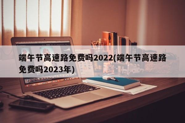 端午节高速路免费吗2022(端午节高速路免费吗2023年)